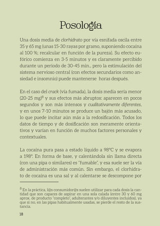 18
Posología
Posología
Una dosis media de clorhidrato por vía esnifada oscila entre
35 y 65 mg (unas 15-30 rayas por gramo, suponiendo cocaína
al 100 %; recalcular en función de la pureza). Su efecto eu-
fórico comienza en 3-5 minutos y es claramente percibido
durante un periodo de 30-45 min., pero la estimulación del
sistema nervioso central (con efectos secundarios como an-
siedad e insomnio) puede mantenerse horas después.
En el caso del crack (vía fumada), la dosis media sería menor
(20-25 mg)8
y sus efectos más abruptos: aparecen en pocos
segundos y son más intensos y cualitativamente diferentes,
y en unos 7-10 minutos se produce un bajón más acusado,
lo que puede incitar aún más a la redosificación. Todos los
datos de tiempo y de dosificación son meramente orienta-
tivos y varían en función de muchos factores personales y
contextuales.
La cocaína pura pasa a estado líquido a 98°C y se evapora
a 198°. En forma de base, y calentándola sin llama directa
(con una pipa o similares) es “fumable”, y esa suele ser la vía
de administración más común. Sin embargo, el clorhidra-
to de cocaína es una sal y al calentarse se descompone por
8
En la práctica, l@s consumidor@s suelen utilizar para cada dosis la can-
tidad que son capaces de aspirar en una sola calada (entre 30 y 60 mg
aprox. de producto “completo”, adulterantes y/o diluyentes incluidos), ya
que si no, en las pipas habitualmente usadas, se pierde el resto de la sus-
tancia.
 