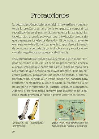 20
Precauciones
Precauciones
La cocaína produce aceleración del ritmo cardíaco y aumen-
to de la presión arterial y de la temperatura corporal. La
redosificación en el mismo día incrementa la ansiedad, las
taquicardias y puede provocar una intoxicación aguda sin
que aumenten los efectos deseados. El consumo frecuente
eleva el riesgo de adicción, caracterizada por deseos intensos
de consumo, la pérdida de control sobre éste y estados emo-
cionales negativos asociados a la abstinencia.
Los estimulantes se pueden considerar de algún modo “tar-
jetas de crédito químicas”, es decir, no proporcionan energía
al organismo sino que hacen que éste la utilice de modo más
acelerado, lo que ocasiona su mayor desgaste. Tras un ex-
cesivo gasto en, pongamos, una noche de sábado, el cuerpo
necesitará un periodo a un ritmo menor del habitual para
recuperar el equilibrio. Si ante el bajón, la reacción es la de
no aceptarlo y redosificar, la “factura” orgánica aumentará.
Además, el ejercicio físico excesivo bajo los efectos de la co-
caína puede provocar infartos o graves lesiones cardíacas.
Imágenes de “aspiradoras”
personales
Papel (rulo) con indicaciones de
reducción de riesgos y de daños
 