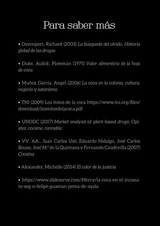 23
Para saber más
Para saber más
• Davenport, Richard (2003) La búsqueda del olvido. Historia
global de las drogas
• Duke, Aulick, Plowman (1975) Valor alimenticio de la hoja
de coca
• Muñoz García, Angel (2006) La coca en la colonia: cultura,
negocio y satanismo
• TNI (2009) Los mitos de la coca https://www.tni.org/files/
download/losmitosdelacoca.pdf
• UNODC (2017) Market analysis of plant-based drugs: Opi-
ates, cocaine, cannabis
• VV. AA., Juan Carlos Usó, Eduardo Hidalgo, José Carlos
Bouso, José M.ª de la Quintana y Fernando Caudevilla (2007)
Cocaína
• Alexander, Michelle (2014) El color de la justicia
• https://www.slideserve.com/Mercy/la-coca-en-el-incana-
to-seg-n-felipe-guaman-poma-de-ayala
 