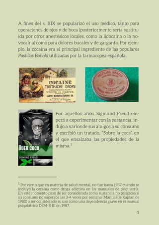 5
A fines del s. XIX se popularizó el uso médico, tanto para
­
operaciones de ojos y de boca (posteriormente sería sustitu-
ida por otros anestésicos locales, como la lidocaína o la no-
vocaína) como para dolores bucales y de garganta. Por ejem-
plo, la cocaína era el principal ingrediente de las populares
­
Pastillas Bonald utilizadas por la farmacopea española.
Por aquellos años, Sigmund Freud em-
pezó a experimentar con la sustancia, in-
dujo a varios de sus amigos a su consumo
y escribió un tratado, “Sobre la coca”, en
el que ensalzaba las propiedades de la
misma.1
1
Por cierto que en materia de salud mental, no fue hasta 1987 cuando se
incluyó la cocaína como droga adictiva en los manuales de psiquiatría.
En este momento pasó de ser considerada como sustancia no peligrosa si
su consumo no superaba las 3-4 veces por semana (Manual de Kaplan de
1980) a ser considerado su uso como una dependencia grave en el manual
psiquiátrico DSM-R III en 1987.	
 