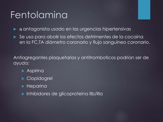 Fentolamina
 α antagonista usado en las urgencias hipertensivas
 Se usa para abolir los efectos detrimentes de la cocaína
en la FC,TA diámetro coronario y flujo sanguíneo coronario.
Antiagregantes plaquetarios y antitromboticos podrían ser de
ayuda:
 Aspirina
 Clopidogrel
 Heparina
 Inhibidores de glicoproteína IIb/IIIa
 