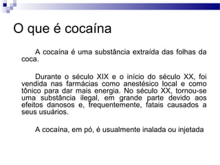 O que é cocaína
A cocaína é uma substância extraída das folhas da
coca.
Durante o século XIX e o início do século XX, foi
vendida nas farmácias como anestésico local e como
tônico para dar mais energia. No século XX, tornou-se
uma substância ilegal, em grande parte devido aos
efeitos danosos e, frequentemente, fatais causados a
seus usuários.
A cocaína, em pó, é usualmente inalada ou injetada
 