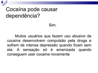 Cocaína pode causar
dependência?
Sim.
Muitos usuários que fazem uso abusivo de
cocaína desenvolvem compulsão pela droga e
sofrem de intensa depressão quando ficam sem
ela. A sensação só é amenizada quando
conseguem usar cocaína novamente
 