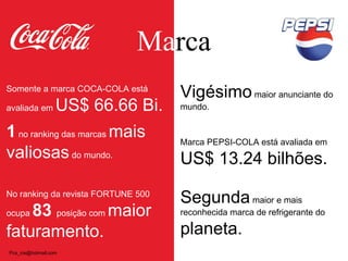 Ma rca Somente a marca COCA-COLA está avaliada em  US$ 66.66 Bi. 1  no ranking das marcas  mais valiosas  do mundo.  No ranking da revista FORTUNE 500 ocupa  83  posição com  maior faturamento. Vigésimo  maior anunciante do mundo. Marca PEPSI-COLA está avaliada em  US$ 13.24 bilhões. Segunda  maior e mais reconhecida marca de refrigerante do  planeta. [email_address] 
