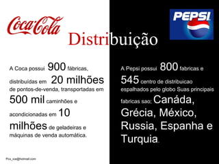 Distri bui ção A Coca possui  900  fábricas,  distribuídas em  20 milhões  de pontos-de-venda, transportadas em  500 mil  caminhões e acondicionadas em  10 milhões  de geladeiras e máquinas de venda automática.  A Pepsi possui  800  fabricas e  545  centro de distribuicao espalhados pelo globo Suas principais fabricas sao;  Canáda, Gr é cia, M é xico, Russia, Espanha e Turquia .  [email_address] 