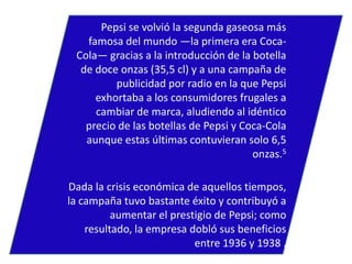 Pepsi se volvió la segunda gaseosa más
famosa del mundo —la primera era CocaCola— gracias a la introducción de la botella
de doce onzas (35,5 cl) y a una campaña de
publicidad por radio en la que Pepsi
exhortaba a los consumidores frugales a
cambiar de marca, aludiendo al idéntico
precio de las botellas de Pepsi y Coca-Cola
aunque estas últimas contuvieran solo 6,5
onzas.5
Dada la crisis económica de aquellos tiempos,
la campaña tuvo bastante éxito y contribuyó a
aumentar el prestigio de Pepsi; como
resultado, la empresa dobló sus beneficios
entre 1936 y 1938 .

 