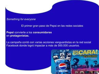 Something for everyone
El primer gran paso de Pepsi en las redes sociales
Pepsi convierteSomething for everyone
a los consumidores
en protagonistas.
El primer gran paso de Pepsi en las redes
sociales
La campaña contó con varias acciones vanguardistas en la red social
Facebook donde logró impactar a más de 500.000 usuarios.

 