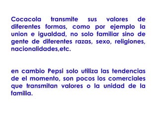Cocacola
transmite
sus
valores
de
diferentes formas, como por ejemplo la
union e igualdad, no solo familiar sino de
gente de diferentes razas, sexo, religiones,
nacionalidades,etc.
en cambio Pepsi solo utiliza las tendencias
de el momento, son pocos los comerciales
que transmitan valores o la unidad de la
familia.

 