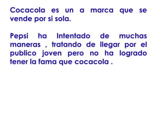 Cocacola es un a marca que se
vende por si sola.
Pepsi ha Intentado de muchas
maneras , tratando de llegar por el
publico joven pero no ha logrado
tener la fama que cocacola .

 