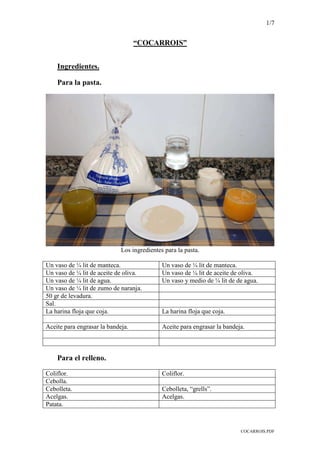 1/7
COCARROIS.PDF
“COCARROIS”
Ingredientes.
Para la pasta.
Los ingredientes para la pasta.
Un vaso de ¼ lit de manteca. Un vaso de ¼ lit de manteca.
Un vaso de ¼ lit de aceite de oliva. Un vaso de ¼ lit de aceite de oliva.
Un vaso de ¼ lit de agua. Un vaso y medio de ¼ lit de de agua.
Un vaso de ¼ lit de zumo de naranja.
50 gr de levadura.
Sal.
La harina floja que coja. La harina floja que coja.
Aceite para engrasar la bandeja. Aceite para engrasar la bandeja.
Para el relleno.
Coliflor. Coliflor.
Cebolla.
Cebolleta. Cebolleta, “grells”.
Acelgas. Acelgas.
Patata.
 