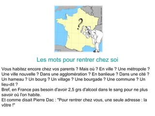 Les mots pour rentrer chez soi
Vous habitez encore chez vos parents ? Mais où ? En ville ? Une métropole ?
Une ville nouvelle ? Dans une agglomération ? En banlieue ? Dans une cité ?
Un hameau ? Un bourg ? Un village ? Une bourgade ? Une commune ? Un
lieu-dit ?
Bref, en France pas besoin d'avoir 2,5 grs d'alcool dans le sang pour ne plus
savoir où l'on habite.
Et comme disait Pierre Dac : "Pour rentrer chez vous, une seule adresse : la
vôtre !"
 