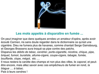 On peut imaginer que dans quelques années un amateur d'opéra, après avoir
écouté Carmen, ira sans doute regarder dans le dictionnaire ce qu'est une
cigarière. Dieu ne fumera plus de havanes, comme chantait Serge Gainsbourg,
et Georges Brassens aura troqué sa pipe contre des patchs.
Disparus les débits de tabac, cendrier, porte-cigarette, nicotine, chique, pipe,
briquet, fumoir, buraliste, allume-cigare, coupe-cigare, tabagie, fumée,
bouffarde, clope, mégot, etc ....
Il nous restera la carotte des champs et non plus des villes, le caporal, et peut-
être encore, mais allez savoir avec ces empêcheurs de fumer en rond, la
blague .... à tabac.
Paix à leurs cendres !
Les mots appelés à disparaître en fumée ...
 