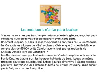 Les mots que je n'arrive pas à localiser
Si nous ne sommes pas les champions du monde de la géographie, c'est peut-
être parce que l'on devrait d'abord balayer devant notre porte.
Comment imaginer que les Guingettois soient les habitants de Bourg-Madame,
les Caladois les citoyens de Villefranche-sur-Saône, que Charleville-Mézières
compte plus de 55.000 petits Carolomacériens et que les résidants de
Château-Arnoux sont des Jarlandins ?
Les Barisiens ne sont pas les habitants enrhumés de la capitale maix ceux de
Bar-le-Duc, les Lurons sont les heureux habitants de Lure, joyeux au même
titre sans doute que ceux de Joué-l'Abbé; j'aurais aimé vivre à Sainte-Adresse
pour être Dionysienne, au Château-d'Oléron pour être Châtelaine, mais surtout
pas à Poil, pour ne pas être poilue !
 