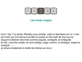 Les mots exigus
Inouï ! Qui ? Le tréma. Rendez-vous compte, voilà un diacritique (si ! si ! c’est
son nom) qui n’en fait qu’à sa tête en jouant sur les nerfs de ceux qui se
risquent à décliner des mots comme exiguïté, contiguïté, et ambiguïté.
En fait, c’est très simple, on écrit ambigu, exigu, continu, et ambiguë, exiguë et
contiguë …..
Je tenais simplement à mettre les trémas sur les e.
 