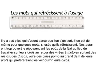 Il y a des piles qui s’usent parce que l’on s’en sert. Il en est de
même pour quelques mots, si usés qu’ils rétrécissent. Nos ados
ont trop ouvert le frigo pendant les pubs de la télé au lieu de
travailler sur leurs ordis au retour des virées à moto en sortant des
restos, des discos, voire des cinés porno au grand dam de leurs
profs qui préfèreraient les voir ouvrir leurs dicos.
 