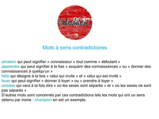 Mots à sens contradictoires
amateur qui peut signifier « connaisseur » tout comme « débutant »
apprendre qui peut signifier à la fois « acquérir des connaissances » ou « donner des
connaissances à quelqu’un »
hôte qui désigne à la fois « celui qui invite » et « celui qui est invité »
louer qui peut signifier « donner à loyer » ou « prendre à loyer »
unisexe qui veut à la fois dire « où les sexes sont séparés » et « où les sexes ne sont
pas séparés »
D’autres mots sont concernés par ces contradictions tels les mots qui ont un sens
obtenu par ironie : champion en est un exemple.
 