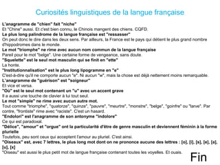 Curiosités linguistiques de la langue française
L'anagramme de "chien" fait "niche"
Et "Chine" aussi. Et c'est bien connu, le Chinois mangent des chiens. CQFD.
Le plus long palindrome de la langue française est "ressasser"
On peut donc le dire dans les deux sens. Par ailleurs, la France est le pays qui détient le plus grand nombre
d'hippodromes dans le monde.
Le mot "triomphe" ne rime avec aucun nom commun de la langue française
Pareil pour le mot "belge". Une certaine forme de vengeance, sans doute.
"Squelette" est le seul mot masculin qui se finit en "ette"
La honte.
"Institutionnalisation" est le plus long lipogramme en "e"
C'est-à-dire qu'il ne comporte aucun "e". Ni aucun "w", mais la chose est déjà nettement moins remarquable.
L’anagramme de "guérison" est "soigneur"
Et vice et versa.
"Où" est le seul mot contenant un "u" avec un accent grave
Il a aussi une touche de clavier à lui tout seul.
Le mot "simple" ne rime avec aucun autre mot.
Tout comme "triomphe", "quatorze", "quinze", "pauvre", "meurtre", "monstre", "belge", "goinfre" ou "larve". Par
contre, "frontiste" rime avec "raciste". C'est un hasard.
"Endolori" est l'anagramme de son antonyme "indolore"
Ce qui est paradoxal.
"Délice", "amour" et "orgue" ont la particularité d'être de genre masculin et deviennent féminin à la forme
plurielle
Toutefois, peu sont ceux qui acceptent l'amour au pluriel. C'est ainsi.
"Oiseaux" est, avec 7 lettres, le plus long mot dont on ne prononce aucune des lettres : [o], [i], [s], [e], [a],
[u], [x]
"Oiseau" est aussi le plus petit mot de langue française contenant toutes les voyelles. Et ouais.
Fin
 