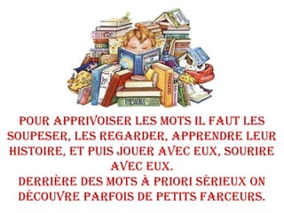 POUR APPRIvOISER LES mOtS IL FAUt LES
SOUPESER, LES REGARDER, APPRENDRE LEUR
hIStOIRE, Et PUIS jOUER AvEC EUx, SOURIRE
AvEC EUx.
DERRIèRE DES mOtS à PRIORI SéRIEUx ON
DéCOUvRE PARFOIS DE PEtItS FARCEURS.
 