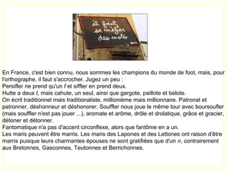 En France, c'est bien connu, nous sommes les champions du monde de foot, mais, pour
l'orthographe, il faut s'accrocher. Jugez un peu :
Persifler ne prend qu'un f et siffler en prend deux.
Hutte a deux t, mais cahute, un seul, ainsi que gargote, paillote et belote.
On écrit traditionnel mais traditionaliste, millionième mais millionnaire. Patronat et
patronner, déshonneur et déshonorer. Souffler nous joue le même tour avec boursoufler
(mais souffler n'est pas jouer ...), aromate et arôme, drôle et drolatique, grâce et gracier,
détoner et détonner.
Fantomatique n'a pas d'accent circonflexe, alors que fantôme en a un.
Les maris peuvent être marris. Les maris des Lapones et des Lettones ont raison d'être
marris puisque leurs charmantes épouses ne sont gratifiées que d'un n, contrairement
aux Bretonnes, Gasconnes, Teutonnes et Berrichonnes.
 