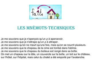 LES mNémOtS-tEChNIqUES
Je me souviens que je n'aperçois qu'un p à apercevoir.
Je me souviens que je n'attrape qu'un p à attraper.
Je me souviens qu'on ne meurt qu'une fois, mais qu'on se nourrit plusieurs.
Je me souviens que le chapeau de la cime est tombé dans l'abîme.
Je me souviens que le chapeau du boiteux est rangé dans sa boîte.
On met un chapeau sur la tête, un couvercle sur la boîte, un toit sur le château,
sur l'hôtel, sur l'hôpital, mais celui du chalet a été emporté par l'avalanche.
 