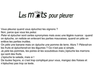 Vous pleurez quand vous épluchez les oignons ?
Non, parce que vous les pelez.
Peler et éplucher sont certes synonymes mais avec une légère nuance : quand
on épluche, on nettoie en enlevant les parties mauvaises, quand on pèle on
enlève les parties inutiles.
On pèle une banane mais on épluche une pomme de terre. Alors ? Pèlerait-on
les fruits et éplucherait-on les légumes ? Ce n’est pas si simple.
Je pèle les pommes, les poires et les scoubidous mais j’épluche les marrons
qui sont des fruits.
J’épluche la salade, mais si !
De toutes façons, si c’est trop compliqué pour vous, mangez des fraises et
n’épluchez pas trop ce texte.
 