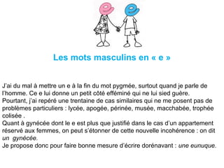 Les mots masculins en « e »
J’ai du mal à mettre un e à la fin du mot pygmée, surtout quand je parle de
l’homme. Ce e lui donne un petit côté efféminé qui ne lui sied guère.
Pourtant, j’ai repéré une trentaine de cas similaires qui ne me posent pas de
problèmes particuliers : lycée, apogée, périnée, musée, macchabée, trophée
colisée .
Quant à gynécée dont le e est plus que justifié dans le cas d’un appartement
réservé aux femmes, on peut s’étonner de cette nouvelle incohérence : on dit
un  gynécée.
Je propose donc pour faire bonne mesure d’écrire dorénavant : une eunuque.
 