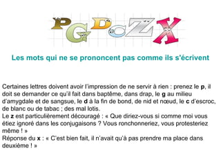 Les mots qui ne se prononcent pas comme ils s'écrivent
Certaines lettres doivent avoir l’impression de ne servir à rien : prenez le p, il
doit se demander ce qu’il fait dans baptême, dans drap, le g au milieu
d’amygdale et de sangsue, le d à la fin de bond, de nid et nœud, le c d’escroc,
de blanc ou de tabac ; des mal lotis.
Le z est particulièrement découragé : « Que diriez-vous si comme moi vous
étiez ignoré dans les conjugaisons ? Vous ronchonneriez, vous protesteriez
même ! »
Réponse du x : « C’est bien fait, il n’avait qu’à pas prendre ma place dans
deuxième ! »
 