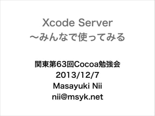 Xcode Server
∼みんなで使ってみる
関東第63回Cocoa勉強会
2013/12/7
Masayuki Nii
nii@msyk.net

 