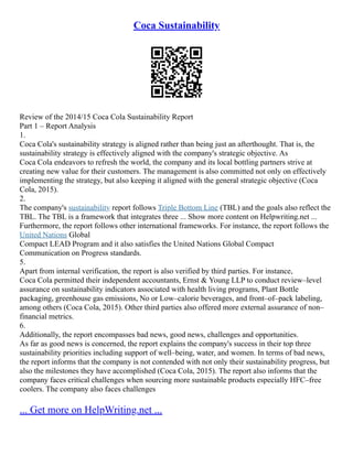 Coca Sustainability
Review of the 2014/15 Coca Cola Sustainability Report
Part 1 – Report Analysis
1.
Coca Cola's sustainability strategy is aligned rather than being just an afterthought. That is, the
sustainability strategy is effectively aligned with the company's strategic objective. As
Coca Cola endeavors to refresh the world, the company and its local bottling partners strive at
creating new value for their customers. The management is also committed not only on effectively
implementing the strategy, but also keeping it aligned with the general strategic objective (Coca
Cola, 2015).
2.
The company's sustainability report follows Triple Bottom Line (TBL) and the goals also reflect the
TBL. The TBL is a framework that integrates three ... Show more content on Helpwriting.net ...
Furthermore, the report follows other international frameworks. For instance, the report follows the
United Nations Global
Compact LEAD Program and it also satisfies the United Nations Global Compact
Communication on Progress standards.
5.
Apart from internal verification, the report is also verified by third parties. For instance,
Coca Cola permitted their independent accountants, Ernst & Young LLP to conduct review–level
assurance on sustainability indicators associated with health living programs, Plant Bottle
packaging, greenhouse gas emissions, No or Low–calorie beverages, and front–of–pack labeling,
among others (Coca Cola, 2015). Other third parties also offered more external assurance of non–
financial metrics.
6.
Additionally, the report encompasses bad news, good news, challenges and opportunities.
As far as good news is concerned, the report explains the company's success in their top three
sustainability priorities including support of well–being, water, and women. In terms of bad news,
the report informs that the company is not contended with not only their sustainability progress, but
also the milestones they have accomplished (Coca Cola, 2015). The report also informs that the
company faces critical challenges when sourcing more sustainable products especially HFC–free
coolers. The company also faces challenges
... Get more on HelpWriting.net ...
 