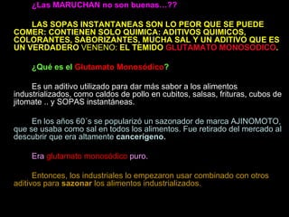 ¿Las MARUCHAN no son buenas…?? LAS SOPAS INSTANTANEAS SON LO PEOR QUE SE PUEDE COMER: CONTIENEN SOLO QUIMICA: ADITIVOS QUIMICOS, COLORANTES, SABORIZANTES, MUCHA SAL Y UN ADITIVO QUE ES UN VERDADERO  VENENO:  EL TEMIDO   GLUTAMATO MONOSODICO . ¿Qué es el  Glutamato Monosódico ? Es un aditivo utilizado para dar más sabor a los alimentos industrializados, como caldos de pollo en cubitos, salsas, frituras, cubos de jitomate .. y SOPAS instantáneas. En los años 60´s se popularizó un sazonador de marca AJINOMOTO, que se usaba como sal en todos los alimentos. Fue retirado del mercado al descubrir que era altamente  cancerígeno. Era  glutamato monosódico  puro. Entonces, los industriales lo empezaron usar combinado con otros aditivos para  sazonar  los alimentos industrializados. 
