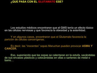 ¿QUE PASA CON EL  GLUTAMATO  ESE? En los restaurantes de comida china o japonesa descubrieron que algunos clientes empezaron a sufrir diversos trastornos que les afectaban la salud, y que se conoció como  el síndrome del restaurante chino  y que consistía en  dolores de cabeza, irritación en los ojos, visión borrosa, taquicardia sudoración excesiva, comezón generalizada, diarreas y asma,  entre otros síntomas. Los estudios médicos encontraron que el GMS tenía un efecto tóxico en las células nerviosas y que favorecía la obesidad y la esterilidad. Y en algunos casos, encontraron que el Glutamato favorecía la parición de células cancerígenas. Es decir, las “inocentes” sopas Maruchan pueden provocar  ASMA Y CANCER. Eso, suponiendo que las sopas se calentaran en la estufa, sacándolas de sus envases plásticos y colocándolas en ollas o sartenes de metal o barro… 