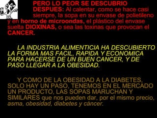 PERO LO PEOR SE DESCUBRIO  DESPUES:  Al calentar, como se hace casi  siempre, la sopa en su envase de polietileno y en  horno de microondas,  el plástico del envase suelta  DIOXINAS,  o sea las toxinas que provocan el  CANCER. LA INDUSTRIA ALIMENTICIA HA DESCUBIERTO LA FORMA MAS FACIL, RAPIDA Y ECONOMICA PARA HACERSE DE UN BUEN CANCER, Y DE PASO LLEGAR A LA OBESIDAD. Y COMO DE LA OBESIDAD A LA DIABETES, SOLO HAY UN PASO, TENEMOS EN EL MERCADO UN PRODUCTO, LAS SOPAS MARUCHAN Y SIMILARES que nos pueden dar, por el mismo precio,  asma, obesidad, diabetes y cáncer. 