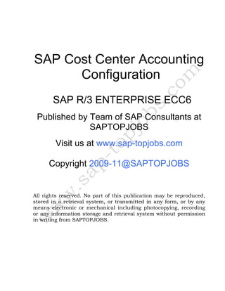 SAP Cost Center Accounting
Configuration
SAP R/3 ENTERPRISE ECC6
Published by Team of SAP Consultants at
SAPTOPJOBS
Visit us at www.sap-topjobs.com
Copyright 2009-11@SAPTOPJOBS
All rights reserved. No part of this publication may be reproduced,
stored in a retrieval system, or transmitted in any form, or by any
means electronic or mechanical including photocopying, recording
or any information storage and retrieval system without permission
in writing from SAPTOPJOBS.
 