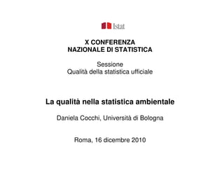 X CONFERENZA
      NAZIONALE DI STATISTICA

                Sessione
      Qualità della statistica ufficiale



La qualità nella statistica ambientale

   Daniela Cocchi, Università di Bologna


         Roma, 16 dicembre 2010
 