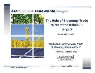 etaflorence  renewableenergies

                         The Role of Bioenergy Trade 
                            to Meet the Italian RE 
                                   targets 
                                    Maurizio Cocchi



                          Workshop “International Trade 
                           of Bioenergy Commodities”
                                  Rome 21 October 2010




                            etaflorence  renewableenergies
Rome – 21 October 2010
 