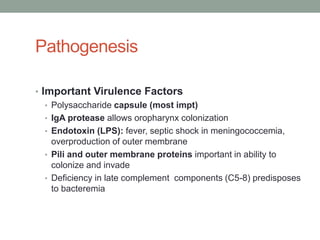 Pathogenesis

• Important Virulence Factors
   • Polysaccharide capsule (most impt)
   • IgA protease allows oropharynx colonization
   • Endotoxin (LPS): fever, septic shock in meningococcemia,
     overproduction of outer membrane
   • Pili and outer membrane proteins important in ability to
     colonize and invade
   • Deficiency in late complement components (C5-8) predisposes
     to bacteremia
 