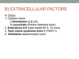 B) EXTRACELLULAR FACTORS
b) Toxins:
1. Cytolytic toxins
     i) Hemolysins (α,β,γ,δ)
     ii) Leucocidin (Panton-Valentine toxin)
2. Enterotoxin A-F (heat stable 60°C, 10 mins)
3. Toxic shock syndrome toxin-1 (TSST-1)
4. Exfoliative (epidermolytic toxin)
  .
 