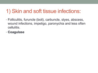 1) Skin and soft tissue infections:
• Folliculitis, furuncle (boil), carbuncle, styes, abscess,
  wound infections, impetigo, paronychia and less often
  cellulitis.
• Coagulase
 