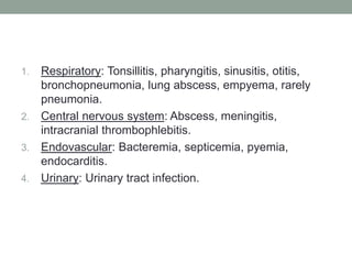 1. Respiratory: Tonsillitis, pharyngitis, sinusitis, otitis,
   bronchopneumonia, lung abscess, empyema, rarely
   pneumonia.
2. Central nervous system: Abscess, meningitis,
   intracranial thrombophlebitis.
3. Endovascular: Bacteremia, septicemia, pyemia,
   endocarditis.
4. Urinary: Urinary tract infection.
 