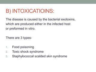 B) INTOXICATIOINS:
The disease is caused by the bacterial exotoxins,
which are produced either in the infected host
or preformed in vitro.

There are 3 types-

1.   Food poisoning
2.   Toxic shock syndrome
3.   Staphylococcal scalded skin syndrome
 