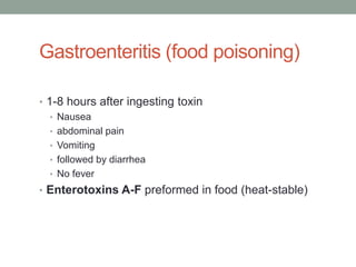 Gastroenteritis (food poisoning)

• 1-8 hours after ingesting toxin
   • Nausea
   • abdominal pain
   • Vomiting
   • followed by diarrhea
   • No fever
• Enterotoxins A-F preformed in food (heat-stable)
 
