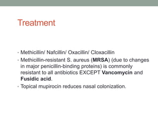 Treatment


• Methicillin/ Nafcillin/ Oxacillin/ Cloxacillin
• Methicillin-resistant S. aureus (MRSA) (due to changes
  in major penicillin-binding proteins) is commonly
  resistant to all antibiotics EXCEPT Vancomycin and
  Fusidic acid.
• Topical mupirocin reduces nasal colonization.
 
