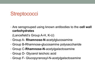 Streptococci

• Are serogrouped using known antibodies to the cell wall
    carbohydrates
    (Lancefield’s Group A-H, K-U)
•   Group A- Rhamnose-N-acetylglucosamine
•   Group B-Rhamnose-glucosamine polysaccharide
•   Group C-Rhamnose-N-acetylgalactosamine
•   Group D- Glycerol teichoic acid
•   Group F- Glucopyranosyl-N-acetylgalactosamine
 