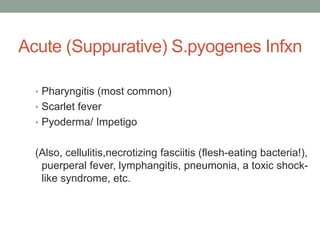 Acute (Suppurative) S.pyogenes Infxn

  • Pharyngitis (most common)
  • Scarlet fever
  • Pyoderma/ Impetigo


  (Also, cellulitis,necrotizing fasciitis (flesh-eating bacteria!),
   puerperal fever, lymphangitis, pneumonia, a toxic shock-
   like syndrome, etc.
 