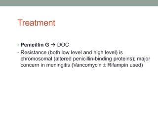 Treatment

• Penicillin G  DOC
• Resistance (both low level and high level) is
 chromosomal (altered penicillin-binding proteins); major
 concern in meningitis (Vancomycin  Rifampin used)
 
