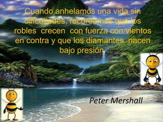 Cuando anhelamos una vida sin
dificultades, recordemos que los
robles crecen con fuerza con vientos
en contra y que los diamantes nacen
bajo presión.
Peter Mershall
 