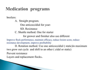 broilers:
A. Straight program.
One anticoccidial for year-
SD. Resistance
C. Shuttle method. One for starter
for grower and finisher also use different
Improve flock performance, maintain efficacy, reduce lesion score, reduce
resistance development, improve profitability
D. Rotation method. Use one anticoccidial ( static)in maximum
two grow out cycle and shift to an other ( cidal or static)
Prevent resistance
Layers and replacement flocks.
 