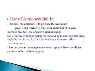  Use of Anticoccidial In
 broilers, the objective is to produce the maximum
growth and feed efficiency with minimum of disease
layers or breeders, the objective immunization
broiler farms with poor history of responding to anticoccidial drugs
might be vaccinated for 2 cycles to change farm microflora.
In recent years
it has become a common practice to incorporate live coccidiosis
vaccines in the rotation program,
 