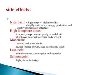 
Nicarbazin - high temp. = high mortality
- highly toxic to layers (egg production and
quality dramatically affected)
High ionophore doses:
temporary to permanent paralysis and death
slight over dose will decrease body weight
Monensin:
interacts with methionin:
reduce feather growth, over dose highly toxic.
Lasalocid:
stimulate water consumption and excretion
Salinomycin:
highly toxic to turkey
 