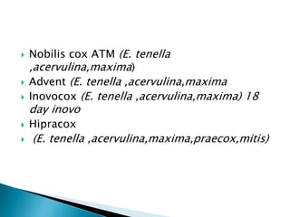  Nobilis cox ATM (E. tenella
,acervulina,maxima)
 Advent (E. tenella ,acervulina,maxima
 Inovocox (E. tenella ,acervulina,maxima) 18
day inovo
 Hipracox
 (E. tenella ,acervulina,maxima,praecox,mitis)
 